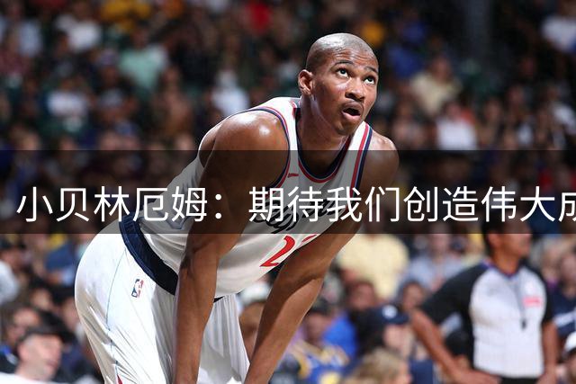 小贝林厄姆：期待我们创造伟大成就，新赛季我将承担更多责任